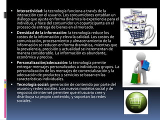  Interactividad: la tecnología funciona a través de la
  interacción con el usuario. Los consumidores entablan un
  diálogo que ajusta en forma dinámica la experiencia para el
  individuo, y hace del consumidor un coparticipante en el
  proceso de entrega de bienes en el mercado.
 Densidad de la información: la tecnología reduce los
  costos de la información y eleva la calidad. Los costos de
  comunicación, procesamiento y almacenamiento de la
  información se reducen en forma dramática, mientras que
  la prevalencia, precisión y actualidad se incrementan de
  manera considerable. La información es abundante,
  económica y precisa.
 Personalización/adecuación: la tecnología permite
  entregar mensajes personalizados a individuos y grupos. La
  personalización de los mensajes de comercialización y la
  adecuación de productos y servicios se basan en las
  características individuales.
 Tecnología social: generación de contenido por parte del
  usuario y redes sociales. Los nuevos modelos social y de
  negocios de internet permiten que el usuario cree y
  distribuya su propio contenido, y soportan las redes
  sociales.
 