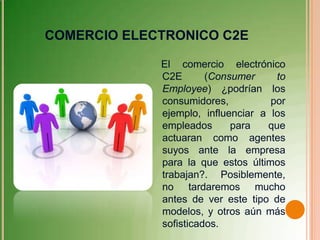 COMERCIO ELECTRONICO C2E

             El comercio electrónico
             C2E       (Consumer     to
             Employee) ¿podrían los
             consumidores,          por
             ejemplo, influenciar a los
             empleados      para   que
             actuaran como agentes
             suyos ante la empresa
             para la que estos últimos
             trabajan?. Posiblemente,
             no tardaremos mucho
             antes de ver este tipo de
             modelos, y otros aún más
             sofisticados.
 