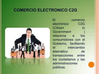 COMERCIO ELECTRONICO C2G

              El            comercio
              electrónico       C2G
              (Citizen             to
              Government            )
              relaciona      a   los
              consumidores con el
              Gobierno, facilitando
              el         intercambio
              telemático          de
              transacciones entre
              los ciudadanos y las
              administraciones
              públicas.
 