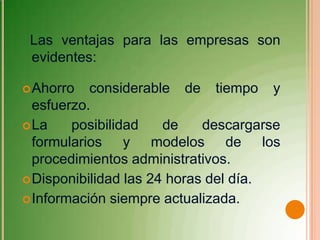 Las ventajas para las empresas son
 evidentes:

 Ahorro   considerable de tiempo y
  esfuerzo.
 La    posibilidad    de    descargarse
  formularios y modelos de los
  procedimientos administrativos.
 Disponibilidad las 24 horas del día.
 Información siempre actualizada.
 