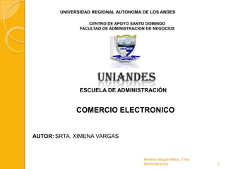 UNIVERSIDAD REGIONAL AUTONOMA DE LOS ANDES

                  CENTRO DE APOYO SANTO DOMINGO
               FACULTAD DE ADMINISTRACION DE NEGOCIOS




                      UNIANDES
               ESCUELA DE ADMINISTRACIÓN


             COMERCIO ELECTRONICO


AUTOR: SRTA. XIMENA VARGAS



                                        Ximena Vargas Veloz, 7 mo
                                        Administracion              1
 