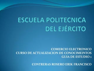COMERCIO ELECTRONICO
CURSO DE ACTUALIZACION DE CONOCIMEINTOS
                        GUIA DE ESTUDIO 1

        CONTRERAS ROSERO ERIK FRANCISCO
 