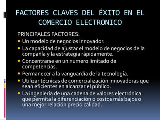 FACTORES CLAVES DEL ÉXITO EN EL
     COMERCIO ELECTRONICO
PRINCIPALES FACTORES:
 Un modelo de negocios innovador.
 La capacidad de ajustar el modelo de negocios de la
  compañía y la estrategia rápidamente.
 Concentrarse en un numero limitado de
  competencias.
 Permanecer a la vanguardia de la tecnología.
 Utilizar técnicas de comercialización innovadoras que
  sean eficientes en alcanzar el público.
 La ingeniería de una cadena de valores electrónica
  que permita la diferenciación o costos más bajos o
  una mejor relación precio calidad.
 