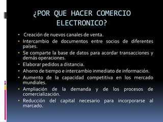 ¿POR QUE HACER COMERCIO
              ELECTRONICO?
• Creación de nuevos canales de venta.
• Intercambio de documentos entre socios de diferentes
    países.
•   Se comparte la base de datos para acordar transacciones y
    demás operaciones.
•   Elaborar pedidos a distancia.
•   Ahorro de tiempo e intercambio inmediato de información.
•   Aumento de la capacidad competitiva en los mercado
    mundiales.
•   Ampliación de la demanda y de los procesos de
    comercialización.
•   Reducción del capital necesario para incorporarse al
    marcado.
 