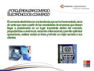 ¿PO Q ÉREALIZARCO ER IO
   RU            M C
ELEC Ó IC OE-C M E C ?
    TR N O     O MR E
El co ercioelectrónicoesuna tendenciaqueseha increm
     m                                                    entado, arma
de venta que nace apartir de las necesidades de em  presas que desean
llegar a posicionarse en un lugar im     portante dentro del m ercado,
proyectándo anivel local, nacional e internacional yperm optimizar
           se                                              ite
operaciones, realizar ventas en línea y brindar un m servicio a su
                                                    ejor             s
clientes.
 