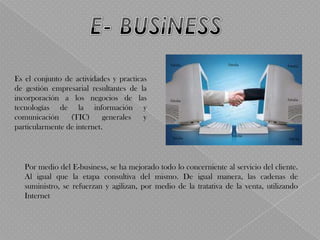 Es el conjunto de actividades y practicas
de gestión empresarial resultantes de la
incorporación a los negocios de las
tecnologías de la información y
comunicación     (TIC)      generales   y
particularmente de internet.




   Por medio del E-business, se ha mejorado todo lo concerniente al servicio del cliente.
   Al igual que la etapa consultiva del mismo. De igual manera, las cadenas de
   suministro, se refuerzan y agilizan, por medio de la tratativa de la venta, utilizando
   Internet
 