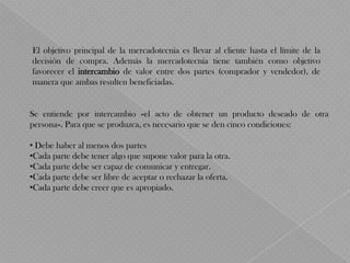 El objetivo principal de la mercadotecnia es llevar al cliente hasta el límite de la
decisión de compra. Además la mercadotecnia tiene también como objetivo
favorecer el intercambio de valor entre dos partes (comprador y vendedor), de
manera que ambas resulten beneficiadas.


Se entiende por intercambio «el acto de obtener un producto deseado de otra
persona». Para que se produzca, es necesario que se den cinco condiciones:

• Debe haber al menos dos partes
•Cada parte debe tener algo que supone valor para la otra.
•Cada parte debe ser capaz de comunicar y entregar.
•Cada parte debe ser libre de aceptar o rechazar la oferta.
•Cada parte debe creer que es apropiado.
 