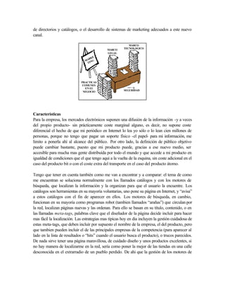de directorios y catálogos, o el desarrollo de sistemas de marketing adecuados a este nuevo
canal.

                                                          MARCO
                                                       TECNOLOGICO
                                             MARCO
                                             LEGAL
                                    E
                                  RK
                                MA NG
                                 TI




                             PRACTICAS
                              COMUNES
                                EN EL
                                                       SEGURIDAD
                              NEGOCIO




Características
Para la empresa, los mercados electrónicos suponen una difusión de la información -y a veces
del propio producto- sin prácticamente coste marginal alguno, es decir, no supone coste
diferencial el hecho de que mi periódico en Internet lo lea yo sólo o lo lean cien millones de
personas, porque no tengo que pagar un soporte físico -el papel- para mi información, me
limito a ponerla ahí al alcance del público. Por otro lado, la definición de público objetivo
puede cambiar bastante, puesto que mi producto puede, gracias a ese nuevo medio, ser
accesible para mucha mas gente distribuída por todo el mundo y que accede a mi producto en
igualdad de condiciones que el que tengo aqui a la vuelta de la esquina, sin coste adicional en el
caso del producto bit o con el coste extra del transporte en el caso del producto átomo.

Tengo que tener en cuenta también como me van a encontrar y a comparar: el tema de como
me encuentran se soluciona normalmente con los llamados catálogos y con los motores de
búsqueda, que localizan la información y la organizan para que el usuario la encuentre. Los
catálogos son herramientas en su mayoría voluntarias, uno pone su página en Internet, y “avisa”
a estos catálogos con el fin de aparecer en ellos. Los motores de búsqueda, en cambio,
funcionan en su mayoría como programas robot (tambien llamados “arañas”) que circulan por
la red, localizan páginas nuevas y las ordenan. Para ello se basan en su título, contenido, o en
las llamadas meta-tags, palabras clave que el diseñador de la página decide incluír para hacer
mas fácil la localización. Las estrategias mas típicas hoy en dia incluyen la gestión cuidadosa de
estas meta-tags, que deben incluír por supuesto el nombre de la empresa, el del producto, pero
que tambien pueden incluír el de las principales empresas de la competencia (para aparecer al
lado en la lista de resultados o “hits” cuando el usuario busca el producto), o trucos parecidos.
De nada sirve tener una página maravillosa, de cuidado diseño y unos productos excelentes, si
no hay manera de localizarme en la red, sería como poner la mejor de las tiendas en una calle
desconocida en el extrarradio de un pueblo perdido. De ahi que la gestión de los motores de
 