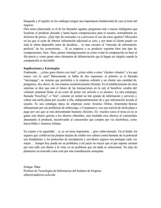 búsqueda y el registro en los catálogos tengan una importancia fundamental de cara al éxito del
negocio.
Otro tema relacionado es el de los llamados agentes, programas más o menos inteligentes que
localizan el producto deseado y hasta hacen comparaciones para el usuario, normalmente en
términos de precio. ¿Qué tipo de mercados va a provocar el uso de estos agentes? Mercados
en los que el coste de obtener información adicional es cero, y por tanto el cliente puede ver
toda la oferta disponible antes de decidirse… lo mas cercano al “mercado de información
perfecta” de los economistas… Si su empresa o su producto soportan bien este tipo de
comparaciones, bien. Sino, piense estratégicamente en como evitar la comparación en base al
frío precio y como ganar otros elementos de diferenciación que le hagan ser elegido cuando la
comparación es inevitable.

Implicaciones y Estrategias
Finalmente… ¿cómo gano dinero con ésto? ¿cómo cobro a estos “clientes virtuales” a los que
nunca veo la cara? Básicamente se habla de dos esquemas: el primero es el llamado
“micropago”, un sistema que permitiría a la empresa cobrarle a un cliente una cantidad de,
pongamos, dos duros, de una manera económicamente eficiente. En el establecimiento de estos
sistemas se dice que esta el futuro de las transacciones en la red, el beneficio vendría del
volumen potencial frente al no-coste de poner ese artículo a su alcance. La otra estrategia,
llamada “bundling”, o “lote”, consiste en incluír un lote grande de información y servicios y
cobrar una tarifa plana por acceder a ella, independentemente de a que información acceda el
usuario. Es una estrategia típica de empresas como America Online, tristemente famosa
últimamente por sus problemas de sobrecarga, o Compuserve, con una mezcla de tarifa plana y
pago por uso que se esta demostrando bastante eficiente. En muchos casos el tema ya no es
ganar más dinero gracias a los ahorros obtenidos, sino trasladar esos ahorros al consumidos
abaratando el producto, incentivando al consumidor que compra por via electrónica, como
hacen Delta o America Airlines.

En cuanto a la seguridad… si, es un tema importante… pero sobrevalorado. En el fondo, los
seguros que conllevan las propias tarjetas de crédito nos cubren contra bastante de su potencial
uso fraudulento, y los protocolos de encriptación y servidores seguros nos protegen cada vez
mejor… Aunque hoy pueda ser un problema, a mi juicio no mayor que el que supone caminar
por una calle con dinero a la vista, es un problema que sin duda se solucionará. No deje de
plantearse un mercado como este por una consideración semejante.




Enrique Dans
Profesor de Tecnologías de Informacion del Instituto de Empresa
edans@anderson.ucla.edu
 