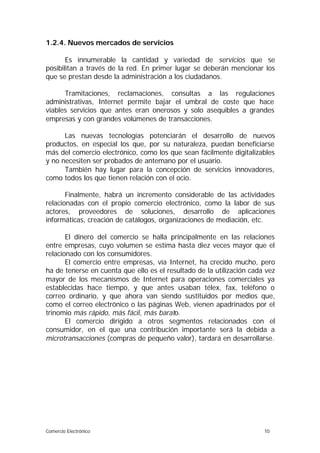 1.2.4. Nuevos mercados de servicios

       Es innumerable la cantidad y variedad de servicios que se
posibilitan a través de la red. En primer lugar se deberán mencionar los
que se prestan desde la administración a los ciudadanos.

      Tramitaciones, reclamaciones, consultas a las regulaciones
administrativas, Internet permite bajar el umbral de coste que hace
viables servicios que antes eran onerosos y solo asequibles a grandes
empresas y con grandes volúmenes de transacciones.

      Las nuevas tecnologías potenciarán el desarrollo de nuevos
productos, en especial los que, por su naturaleza, puedan beneficiarse
más del comercio electrónico, como los que sean fácilmente digitalizables
y no necesiten ser probados de antemano por el usuario.
      También hay lugar para la concepción de servicios innovadores,
como todos los que tienen relación con el ocio.

       Finalmente, habrá un incremento considerable de las actividades
relacionadas con el propio comercio electrónico, como la labor de sus
actores, proveedores de soluciones, desarrollo de aplicaciones
informáticas, creación de catálogos, organizaciones de mediación, etc.

       El dinero del comercio se halla principalmente en las relaciones
entre empresas, cuyo volumen se estima hasta diez veces mayor que el
relacionado con los consumidores.
       El comercio entre empresas, vía Internet, ha crecido mucho, pero
ha de tenerse en cuenta que ello es el resultado de la utilización cada vez
mayor de los mecanismos de Internet para operaciones comerciales ya
establecidas hace tiempo, y que antes usaban télex, fax, teléfono o
correo ordinario, y que ahora van siendo sustituidos por medios que,
como el correo electrónico o las páginas Web, vienen apadrinados por el
trinomio más rápido, más fácil, más barato.
       El comercio dirigido a otros segmentos relacionados con el
consumidor, en el que una contribución importante será la debida a
microtransacciones (compras de pequeño valor), tardará en desarrollarse.




Comercio Electrónico                                                   10
 