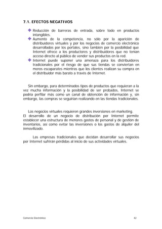 7.1. EFECTOS NEGATIVOS

        Reducción de barreras de entrada, sobre todo en productos
        intangibles.
        Aumento de la competencia, no sólo por la aparición de
        distribuidores virtuales y por los negocios de comercio electrónico
        desarrollados por los portales, sino también por la posibilidad que
        Internet ofrece a los productores y distribuidores que no tenían
        acceso directo al público de vender sus productos en la red.
        Internet puede suponer una amenaza para los distribuidores
        tradicionales por el riesgo de que sus tiendas se conviertan en
        meros escaparates mientras que los clientes realizan su compra en
        el distribuidor más barato a través de Internet.


   Sin embargo, para determinados tipos de productos que requieran a la
vez mucha información y la posibilidad de ser probados, Internet se
podría perfilar más como un canal de obtención de información y, sin
embargo, las compras se seguirían realizando en las tiendas tradicionales.


   Los negocios virtuales requieren grandes inversiones en marketing.
El desarrollo de un negocio de distribución por Internet permite
establecer una estructura de menores gastos de personal y de gestión de
inventarios, así como evitar las inversiones o los gastos de alquiler del
inmovilizado.

      Las empresas tradicionales que decidan desarrollar sus negocios
por Internet sufrirán pérdidas al inicio de sus actividades virtuales.




Comercio Electrónico                                                   42
 