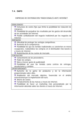 7.4. DAFO


      EMPRESAS DE DISTRIBUCIÓN TRADICIONALES ANTE INTERNET


DEBILIDADES
      Estructura de costes fijos que limita la posibilidad de reducción de
  márgenes.
      Posibilidad de perjudicar los resultados por los gastos del desarrollo
  de las actividades de Internet.
      Posible canibalización del negocio tradicional por los negocios de
  Internet.
AMENAZAS
      Dificultad de proteger las ventajas competitivas.
      Aumento de la competencia.
      Posibilidad de que las tiendas tradicionales se conviertan en meros
  escaparates, realizándose las compras en el distribuidor más barato o
  a través de Internet.
      Redistribución de las cuotas de mercado.
FORTALEZAS
      Conocimiento de los proveedores.
      Poder de compra.
      Marca (menor gasto de publicidad)
      Posibilidad de usar las tiendas como centros de entregas,
  devoluciones y cambios.
OPORTUNIDADES
      Aumento de la gama de productos y de la información
  proporcionada sobre ellos.
      Ampliación del mercado objetivo, favorecida en el ámbito
  internacional por la implantación del euro.
      Ahorro de costes.
      Fortalecimiento de las marcas a través de Internet.
      Posibilidad de hacer un marketing más personalizado por la
  información obtenida sobre los clientes a través de Internet.




Comercio Electrónico                                                    49
 