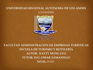 UNIVERSIDAD REGIONAL AUTÓNOMA DE LOS ANDES
UNIANDES
FACULTAD ADMINISTRACIÓN DE EMPRESAS TURÍSTICAS
ESCUELA DE TURISMO Y HOTELERÍA
AUTOR: KATTY MONCAYO
TUTOR: ING: OMAR SAMANIEGO
NIVEL: 9 NO
 