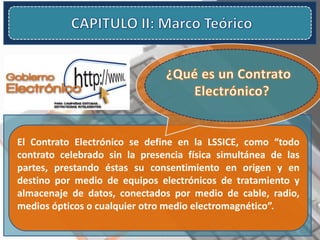 El Contrato Electrónico se define en la LSSICE, como “todo
contrato celebrado sin la presencia física simultánea de las
partes, prestando éstas su consentimiento en origen y en
destino por medio de equipos electrónicos de tratamiento y
almacenaje de datos, conectados por medio de cable, radio,
medios ópticos o cualquier otro medio electromagnético”.
 