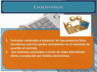 1. Contratos celebrados a distancia: No hay presencia física
simultánea entre las partes contratantes en el momento de
suscribir el contrato.
2. Son contratos concluidos a través de redes telemáticas:
oferta y aceptación por medios electrónicos.
 