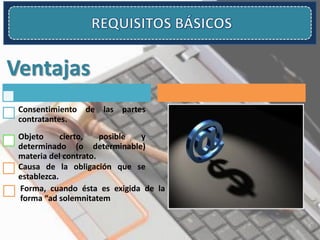 Ventajas
Consentimiento de las partes
contratantes.
Objeto cierto, posible y
determinado (o determinable)
materia del contrato.
Causa de la obligación que se
establezca.
Forma, cuando ésta es exigida de la
forma “ad solemnitatem
 