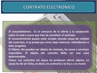 El consentimiento. Es el concurso de la oferta y la aceptación
sobre la cosa y causa que han de constituir el contrato.
El consentimiento puede estar viciado (siendo causa de nulidad
del contrato), si se presta por error, bajo violencia, intimidación o
dolo (engaño).
El Objeto. No pueden ser objeto de contrato, las cosas o servicios
imposibles. El objeto del contrato debe ser una cosa
determinable.
Causa. Los contratos sin causa no producen efecto alguno. La
causa ha de ser lícita, es decir, no contraria a la ley o a la moral.
 