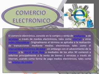 El comercio electrónico, consiste en la compra y venta de productos o de
servicios a través de medios electrónicos, tales como Internet y otras
redes informáticas. Originalmente el término se aplicaba a la realización
de transacciones mediante medios electrónicos tales como el
Intercambio electrónico de datos, sin embargo con el advenimiento de la
Internet y la World Wide Web a mediados de los años 90 comenzó a
referirse principalmente a la venta de bienes y servicios a través de
Internet, usando como forma de pago medios electrónicos, tales como
las tarjetas de crédito.
 