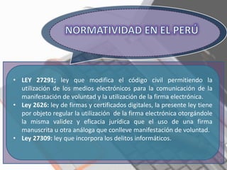 • LEY 27291; ley que modifica el código civil permitiendo la
utilización de los medios electrónicos para la comunicación de la
manifestación de voluntad y la utilización de la firma electrónica.
• Ley 2626: ley de firmas y certificados digitales, la presente ley tiene
por objeto regular la utilización de la firma electrónica otorgándole
la misma validez y eficacia jurídica que el uso de una firma
manuscrita u otra análoga que conlleve manifestación de voluntad.
• Ley 27309: ley que incorpora los delitos informáticos.
 