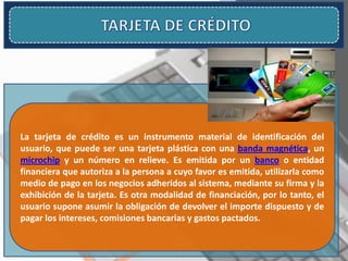 La tarjeta de crédito es un instrumento material de identificación del
usuario, que puede ser una tarjeta plástica con una banda magnética, un
microchip y un número en relieve. Es emitida por un banco o entidad
financiera que autoriza a la persona a cuyo favor es emitida, utilizarla como
medio de pago en los negocios adheridos al sistema, mediante su firma y la
exhibición de la tarjeta. Es otra modalidad de financiación, por lo tanto, el
usuario supone asumir la obligación de devolver el importe dispuesto y de
pagar los intereses, comisiones bancarias y gastos pactados.
 