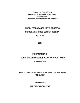 Comercio Electrónico
Legislación Nacional - Colombia
Ley No 527
Comercio Electrónico En Colombia
MARIN FERRADANES KEVIN ERNESTO
NORIEGA SANCHEZ ESTHER HELENA
SALA 02
LIC.
INFORMATICA III
TECNOLOGIA EN GESTION NAVIERA Y PORTUARIA
III SEMESTRE
FUNDACION TECNOLOGICA ANTONIO DE AREVALO
“TECNAR”
16/MAYO/2013
CARTAGENA-BOLIVAR
 