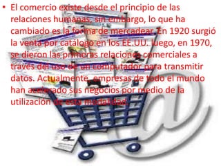 • El comercio existe desde el principio de las
relaciones humanas, sin embargo, lo que ha
cambiado es la forma de mercadear. En 1920 surgió
la venta por catálogo en los EE.UU. luego, en 1970,
se dieron las primeras relaciones comerciales a
través del uso de un computador para transmitir
datos. Actualmente, empresas de todo el mundo
han acelerado sus negocios por medio de la
utilización de esta modalidad.
 