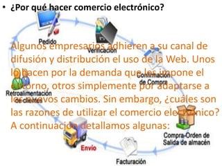 • ¿Por qué hacer comercio electrónico?
Algunos empresarios adhieren a su canal de
difusión y distribución el uso de la Web. Unos
lo hacen por la demanda que les impone el
entorno, otros simplemente por adaptarse a
los nuevos cambios. Sin embargo, ¿cuáles son
las razones de utilizar el comercio electrónico?
A continuación detallamos algunas:
 