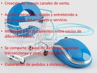 • Creación de nuevos canales de venta.
• Acceso interactivo, rápido y entretenido a
información del producto o servicio.
• Intercambio de documentos entre socios de
diferentes países.
• Se comparte la base de datos para acordar
transacciones y otras operaciones.
• Elaboración de pedidos a distancia.
 