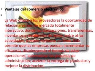• Ventajas del comercio electrónico
•
La Web ofrece a los proveedores la oportunidad de
relacionarse con un mercado totalmente
interactivo, donde las transacciones, transferencias,
inventarios y recolección de datos, entre otras
actividades, pueden realizarse en línea. Esto
permite que las empresas puedan incrementar su
eficiencia, disminuyendo el tiempo de estas
operaciones; automatizar los procesos de
administración; acelerar la entrega de productos y
mejorar la distribución.
 