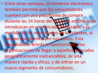 • Entre otras ventajas, el comercio electrónico
también permite que los consumidores
cuenten con una plataforma de compra
durante las 24 horas del día, y las empresas se
introduzcan en un mercado focalizado, a la
medida de las necesidades de los clientes, al
tiempo que disminuyen sus costos. Esta
modalidad le brinda la oportunidad a las
organizaciones de llegar a aquellos mercados
geográficamente inalcanzables, de una
manera rápida y eficaz, y de entrar en un
nuevo segmento de consumidores.
 