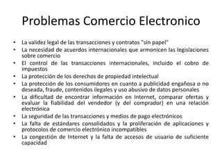 Problemas Comercio Electronico
• La validez legal de las transacciones y contratos "sin papel"
• La necesidad de acuerdos internacionales que armonicen las legislaciones
sobre comercio
• El control de las transacciones internacionales, incluido el cobro de
impuestos
• La protección de los derechos de propiedad intelectual
• La protección de los consumidores en cuanto a publicidad engañosa o no
deseada, fraude, contenidos ilegales y uso abusivo de datos personales
• La dificultad de encontrar información en Internet, comparar ofertas y
evaluar la fiabilidad del vendedor (y del comprador) en una relación
electrónica
• La seguridad de las transacciones y medios de pago electrónicos
• La falta de estándares consolidados y la proliferación de aplicaciones y
protocolos de comercio electrónico incompatibles
• La congestión de Internet y la falta de accesos de usuario de suficiente
capacidad
 