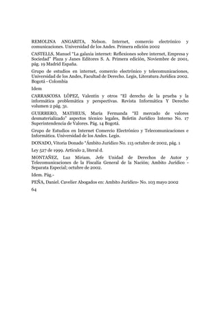 REMOLINA ANGARITA, Nelson. Internet, comercio electrónico y
comunicaciones. Universidad de los Andes. Primera edición 2002
CASTELLS, Manuel “La galaxia internet: Reflexiones sobre internet, Empresa y
Sociedad” Plaza y Janes Editores S. A. Primera edición, Noviembre de 2001,
pág. 19 Madrid España.
Grupo de estudios en internet, comercio electrónico y telecomunicaciones,
Universidad de los Andes, Facultad de Derecho. Legis, Literatura Jurídica 2002.
Bogotá - Colombia
Idem
CARRASCOSA LÓPEZ, Valentín y otros “El derecho de la prueba y la
informática problemática y perspectivas. Revista Informática Y Derecho
volumen 2 pág. 31.
GUERRERO, MATHEUS, María Fermanda “El mercado de valores
desmaterializado” aspectos técnico legales, Boletín Jurídico Interno No. 17
Superintendencia de Valores. Pág. 14 Bogotá.
Grupo de Estudios en Internet Comercio Electrónico y Telecomunicaciones e
Informática. Universidad de los Andes. Legis.
DONADO, Vitoria Donado “Ámbito Jurídico No. 115 octubre de 2002, pág. 1
Ley 527 de 1999. Artículo 2, literal d.
MONTAÑEZ, Luz Miriam. Jefe Unidad de Derechos de Autor y
Telecomunicaciones de la Fiscalía General de la Nación; Ambito Jurídico -
Separata Especial; octubre de 2002.
Idem. Pág.-
PEÑA, Daniel. Cavelier Abogados en: Ambito Jurídico- No. 103 mayo 2002
64
 