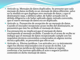  Artículo 19. Mensajes de datos duplicados. Se presume que cada

mensaje de datos recibido es un mensaje de datos diferente, salvo
en la medida en que duplique otro mensaje de datos, y que el
destinatario sepa, o debiera saber, de haber actuado con la
debida diligencia o de haber aplicado algún método convenido,
que el nuevo mensaje de datos era un duplicado.
 Artículo 21. Presunción de recepción de un mensaje de datos.
Cuando el iniciador recepcione acuse recibo del destinatario, se
presumirá que éste ha recibido el mensaje de datos.
 Esa presunción no implicará que el mensaje de datos
corresponda al mensaje recibido. Cuando en el acuse de recibo se
indique que el mensaje de datos recepcionado cumple con los
requisitos técnicos convenidos o enunciados en alguna norma
técnica aplicable, se presumirá que ello es así.
 Artículo 22. Efectos jurídicos. Los artículos 20 y 21 únicamente
rigen los efectos relacionados con el acuse de recibo. Las
consecuencias jurídicas del mensaje de datos se regirán
conforme a las normas aplicables al acto o negocio jurídico
contenido en dicho mensaje de datos.

 