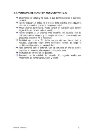 4.1. VENTAJAS DE TENER UN NEGOCIO VIRTUAL
El comercio es virtual y no físico, lo que permite ahorrar el costo de
un local.
Puede trabajar sin stock, si lo desea. Esto significa que adquirirá
mercancía a medida que se la compren a usted.
Mayor alcance del negocio. Puede vender en cualquier lugar donde
llegue Internet, o sea, todo el mundo.
Puede dirigirse a un público más objetivo, de acuerdo con la
naturaleza de su negocio y no malgastar tiempo comunicando sus
productos a quienes no lo necesitan.
Facilidad de compra. El cliente compra de una forma fácil y
relajada, pudiendo elegir entre diferentes formas de pago y
recibiendo el producto en su domicilio.
Fácil comercio con el exterior. Con el comercio on-line el cliente
paga con su moneda y la empresa cobre en la suya.
Reducción de errores en los pedidos.
Aumento en la calidad del servicio. El negocio tendrá un
mecanismo de venta rápido, fiable y eficaz.

Comercio Electrónico

25

 