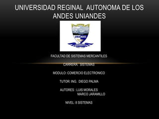 UNIVERSIDAD REGINAL AUTONOMA DE LOS
ANDES UNIANDES

FACULTAD DE SISTEMAS MERCANTILES
CARRERA: SISTEMAS
MODULO: COMERCIO ELECTRONICO
TUTOR: ING. DIEGO PALMA
AUTORES : LUIS MORALES
MARCO JARAMILLO

NIVEL: 8 SISTEMAS

 