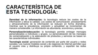 CARACTERÍSTICA DE
ESTA TECNOLOGÍA:
Densidad de la información: la tecnología reduce los costos de la
información y eleva la calidad. Los costos de comunicación, procesamiento
y almacenamiento de la información se reducen en forma dramática,
mientras que la prevalencia, precisión y actualidad se incrementan de
manera considerable. La información es abundante, económica y precisa.

Personalización/adecuación: la tecnología permite entregar mensajes
personalizados a individuos y grupos. La personalización de los mensajes
de comercialización y la adecuación de productos y servicios se basan en
las características individuales.
Tecnología social: generación de contenido por parte del usuario y redes
sociales. Los nuevos modelos social y de negocios de Internet permiten que
el usuario cree y distribuya su propio contenido, y soportan las redes
sociales.

 