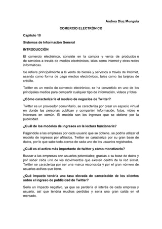 Andrea Díaz Munguía
COMERCIO ELECTRÓNICO
Capítulo 10
Sistemas de Información General
INTRODUCCIÓN
El comercio electrónico, consiste en la compra y venta de productos o
de servicios a través de medios electrónicos, tales como Internet y otras redes
informáticas.
Se refiere principalmente a la venta de bienes y servicios a través de Internet,
usando como forma de pago medios electrónicos, tales como las tarjetas de
crédito.
Twitter es un medio de comercio electrónico, se ha convertido en uno de los
principales medios para compartir cualquier tipo de información, videos y fotos
¿Cómo caracterizaría el modelo de negocios de Twitter?
Twitter es un proveedor comunitario, se caracteriza por crear un espacio virtual
en donde las personas publican y comparten información, fotos, video e
intereses en común. El modelo son los ingresos que se obtiene por la
publicidad.
¿Cuál de los modelos de ingresos en la lectura funcionaria?
Pagándole a las empresas por cada usuario que se obtiene, se podría utilizar el
modelo de ingresos por afiliados. Twitter se caracteriza por su gran base de
datos, por lo que sabe todo acerca de cada uno de los usuarios registrados.
¿Cuál es el activo más importante de twitter y cómo monetizarlo?
Buscar a las empresas con usuarios potenciales; gracias a su base de datos y
por saber cada uno de los movimientos que existen dentro de la red social.
Twitter se caracteriza por ser una marca reconocida y por el gran número de
usuarios activos que tiene.
¿Qué impacto tendría una tasa elevada de cancelación de los clientes
sobre el ingreso de publicidad de Twitter?
Seria un impacto negativo, ya que se perdería el interés de cada empresa y
usuario, así que tendría muchas perdidas y sería una gran caída en el
mercado.
 