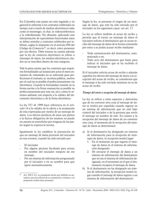 Prolegómenos - Derechos y Valores
96 Bogotá, D.C., Colombia - Volumen XI - Nº 22 - Julio - Diciembre 2008 - ISSN 0121-182X. Pág. 85-108
CONTRATOS POR MEDIOS ELECTRÓNICOS
En Colombia este punto no está regulado y en
general lo referente a los contratos celebrados en
tiempo real a través de medios electrónicos tales
como el messenger, el chat, la videoconferencia
y la videollamada. No obstante, aplicando una
interpretación de equivalentes funcionales estos
se deben asimilar a contratos celebrados por te-
léfono, según lo dispuesto en el artículo 850 del
Código de Comercio29
, es decir, entre presentes
por sus efectos. Debe tenerse en cuenta además
que la ley de comercio electrónico se refiere a
mensajes de datos, los medios electrónicos cita-
dos no se inscriben dentro de esta categoría.
Vale la pena anotar que los contratos que requie-
ren formalidades ad sustanciam actus el mero en-
cuentro de voluntades no es suficiente para per-
feccionar el contrato, ej: escritura pública, motivo
por el cual no es posible el perfeccionamiento vía
electrónica. Cuando la formalidad consiste en la
forma escrita o la firma manuscrita es posible su
perfeccionamiento por esta vía, tal y como lo ve-
remos adelante con respecto a la validez del do-
cumento electrónico y de la firma electrónica.
La ley 527 de 1999 hace referencia en el artí-
culo 14 a la validez de la oferta y la aceptación
de esta expresadas por medio de un mensaje de
datos. Los efectos jurídicos de estas son plenos
y la fuerza obligatoria de los mismos no puede
ser puesta en entredicho por ninguna de las par-
tes según lo expresa la norma.
Igualmente la ley establece la presunción de
que un mensaje de datos proviene del iniciador
en tres eventos, cuando ha sido enviado por:
- El iniciador
- Por alguna persona facultada para actuar
en nombre del iniciador resepcto de ese
mensaje.
- Por un sistema de información programado
por el iniciador o en su nombre para que
opere automáticamente.
Según la ley, se presume el origen de un men-
saje de datos, que este ha sido enviado por el
iniciador en los siguientes casos: ver art. 17.
La ley se refiere también al acuse de recibo y
permite que al enviar un mensaje de datos el
iniciador solicite al destinatario que se acuse re-
cibo del mensaje de datos de la forma convenida
por estos o se podrá acusar recibo mediante:
- Toda comunicación del destinatario, auto-
matizada o no.
- Todo acto del destinatario que baste para
indicar al iniciador que se ha recibido el
mensaje de datos.
Si el iniciador solicita acuse de recibo y además
supedita los efectos del mensaje de datos a la re-
cepción del acuse de recibo, se considerará que
el mensaje n ha sido enviado mientras no se de
acuse de recibo.
Tiempo del envío y recepción del mensaje de datos:
La ley se refiere a estos aspectos y determina
que de no convenir otra cosa el mensaje de da-
tos se tendrá por expedido cuando ingrese en
un sistema de información que no esté bajo
control del iniciador o de la persona que envío
el mensaje en nombre de este. En cuanto a la
recepción del mensaje de datos de no convenir
otra cosa, el momento de la recepción del men-
saje de datos se determinará:
a) Si el destinatario ha designado un sistema
de información para la recepción de men-
sajes de datos, la recepción tendrá lugar:
1. En el momento en que ingrese el men-
saje de datos en el sistema de informa-
ción designado.
2. De enviarse el mensaje de datos a un
sistema de información del destinatario
que no sea el sistema de información de-
signado, en el momento en el que el des-
tinatario recupere el mensaje de datos.
b) Si el destinatario no ha designado un siste-
ma de información, la recepción tendrá lu-
gar cuando el mensaje de datos ingrese a un
sistema de información del destinatario.
29
Art. 850 C Co. La propuesta hecho por teléfono se asi-
milará, para los efectos de su aceptación y rechazo, a la
propuesta verbal entre presentes.
 