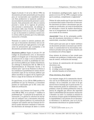 Prolegómenos - Derechos y Valores
102 Bogotá, D.C., Colombia - Volumen XI - Nº 22 - Julio - Diciembre 2008 - ISSN 0121-182X. Pág. 85-108
CONTRATOS POR MEDIOS ELECTRÓNICOS
Según el artículo 11 de la ley 446 de 1998, los
documentos privados presentados por las partes
para ser incorporados aun expediente judicial
con fines probatorios se reputarán auténticos,
sin necesidad de presentación personal o auten-
ticación. Esta presunción solo obra en materia
procesal y exime de la vigencia de presenta-
ción personal o autenticación, sin embargo el
documento debe estar firmado. El Código de
Procedimiento Civil en su artículo 252 estable-
ce que un documento es auténtico cuando exis-
te certeza sobre la persona que lo ha elaborado,
manuscrito o firmado.
Teniendo en cuenta lo anterior podemos afir-
mar que el documento electrónico será un do-
cumento privado por regla general y se les apli-
caran las presunciones que acompañan a los
documentos privados tradicionales.
Documentos públicos: Según el artículo 251 del
Código de procedimiento civil, es documento
público el otorgado por el funcionario público
en ejercicio de su cargo o con su intervención.
En Colombia no existe la posibilidad de otor-
gar escrituras públicas por medios electrónicos,
sin embargo la Resolución 643 de 2004 de la
Superintendencia de Notariado faculta a los
notarios para “que en las Notarías se ofrezca a
los ciudadanos la posibilidad de remitir electró-
nicamente copia de las escrituras públicas que
deban inscribirse en alguno de los registros pú-
blicos a cargo de las Cámaras de Comercio”.
En igual forma, la Ley 558 de 2000 establece la
posibilidad de que los Notarios y Consulados
puedan ser autorizados por la SIC como enti-
dades de certificación.
En cuanto a las Cámaras de Comercio, el De-
creto 898 de 2002, en su artículo 7° establece la
posibilidad que “La petición de la matrícula, su
renovación y en general la solicitud de inscrip-
ción de cualquier acto o documento relaciona-
do con los registros públicos o la realización de
cualquier otro trámite ante las Cámaras de Co-
mercio podrá efectuarse mediante el intercam-
bio electrónico de mensajes de datos o a través
de formularios prediligenciados según lo dis-
puesto en la Ley 527 de 1999 o cualquier norma
que la sustituya, complemente o reglamente”.
Nótese de todos modos que lo que trata de hace
la normatividad citada es favorecer el intercam-
bio electrónico de datos o documentos que pre-
tenden ser certificados, así como la formulación
de solicitudes a través de medios electrónicos,
mas no el otorgamiento de documentos públi-
cos a través de los mismos.
Autenticidad: Unos de los principales proble-
mas del documento electrónico se refiere a su
autenticidad, veracidad y fidelidad.
Como quiera que para que se repute auténtico
un documento privado es necesario que esté fir-
mado, la autenticidad de los documentos elec-
trónicos privados tiene que directa relación con
la existencia de la firma digital.
Gran número de técnicas se han creado para
combatir este problema; el doble tecleo, progra-
mas de control, verificación del mensaje.
Las técnicas de autenticación del documento
electrónico son:
a) la criptografía.
b) el código secreto de ingreso.
c) métodos basados en la biometría.
Firma electrónica, ﬁrma digital:
Los mayores riesgos de la contratación electró-
nica son los de falsificación de la autoría de un
mensaje o de su contenido, así como el de que
terceros lean el mensaje que se quería secreto. La
firma manuscrita puede ser autenticada y com-
probada a través de medios probatorios como la
pericia de caligrafía que ofrecen alta seguridad
sobre la referebilidad del documento manuscrito
o firmado a su autor. La cuestión es entonces la
de alcanzar el mayor grado de fiabilidad frente a
la imputabilidad a una persona de un documen-
to electrónico e la alteración, pero en la de los
documentos electrónicos no quedan huellas47
.
47
Recalde Castells Andrés, op cit. p. 74.
 