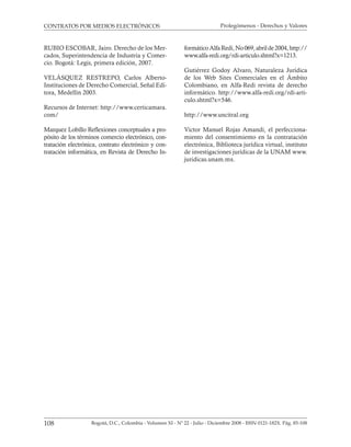 Prolegómenos - Derechos y Valores
108 Bogotá, D.C., Colombia - Volumen XI - Nº 22 - Julio - Diciembre 2008 - ISSN 0121-182X. Pág. 85-108
CONTRATOS POR MEDIOS ELECTRÓNICOS
RUBIO ESCOBAR, Jairo. Derecho de los Mer-
cados, Superintendencia de Industria y Comer-
cio. Bogotá: Legis, primera edición, 2007.
VELÁSQUEZ RESTREPO, Carlos Alberto-
Instituciones de Derecho Comercial, Señal Edi-
tora, Medellín 2003.
Recursos de Internet: http://www.certicamara.
com/
Marquez Lobillo Reflexiones conceptuales a pro-
pósito de los términos comercio electrónico, con-
tratación electrónica, contrato electrónico y con-
tratación informática, en Revista de Derecho In-
formáticoAlfaRedi,No069,abrilde2004,http://
www.alfa-redi.org/rdi-articulo.shtml?x=1213.
Gutiérrez Godoy Alvaro, Naturaleza Jurídica
de los Web Sites Comerciales en el Ámbito
Colombiano, en Alfa-Redi revista de derecho
informático. http://www.alfa-redi.org/rdi-arti-
culo.shtml?x=546.
http://www.uncitral.org
Victor Manuel Rojas Amandi, el perfecciona-
miento del consentimiento en la contratación
electrónica, Biblioteca jurídica virtual, instituto
de investigaciones jurídicas de la UNAM www.
juridicas.unam.mx.
 