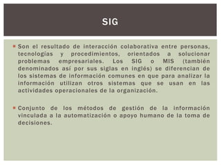  Son el resultado de interacción colaborativa entre personas,
tecnologías y procedimientos, orientados a solucionar
problemas empresariales. Los SIG o MIS (también
denominados así por sus siglas en inglés) se diferencian de
los sistemas de información comunes en que para analizar la
información utilizan otros sistemas que se usan en las
actividades operacionales de la organización.
 Conjunto de los métodos de gestión de la información
vinculada a la automatización o apoyo humano de la toma de
decisiones.
SIG
 