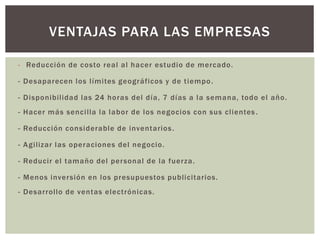 - Reducción de costo real al hacer estudio de mercado.
- Desaparecen los límites geográficos y de tiempo.
- Disponibilidad las 24 horas del día, 7 días a la semana, todo el año.
- Hacer más sencilla la labor de los negocios con sus clientes .
- Reducción considerable de inventarios.
- Agilizar las operaciones del negocio.
- Reducir el tamaño del personal de la fuerza.
- Menos inversión en los presupuestos publicitarios.
- Desarrollo de ventas electrónicas.
VENTAJAS PARA LAS EMPRESAS
 