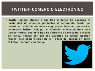  «Twitter quiere ofrecer a sus 232 millones de usuarios la
posibilidad de comprar productos directamente desde los
tweets, a través de una nueva empresa en internet que será e-
commerce Twitter. Así, por el fundador e inversionista Jack
Dorsey, vemos que este tipo de comercio se realizará a través
de Fancy. Parece ser que los usuarios de twitter podrían
realizar esta compra con solo ver la foto del producto y darle
al botón “compra con Fancy»
TWITTER- COMERCIO ELECTRÓNICO
 