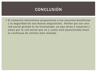  El comercio electrónico proporciona a los usuarios beneficios
y la seguridad de una buena adquisición. Twitter por ser una
red social grande le ha funcionado, ya que atrae a usuarios y
estos por la red social que es y como está posicionada tiene
la confianza de utilizar éste método.
CONCLUSIÓN
 