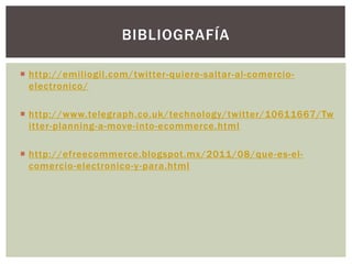  http://emiliogil.com/twitter-quiere-saltar-al-comercio-
electronico/
 http://www.telegraph.co.uk/technology/twitter/10611667/Tw
itter-planning-a-move-into-ecommerce.html
 http://efreecommerce.blogspot.mx/2011/08/que-es-el-
comercio-electronico-y-para.html
BIBLIOGRAFÍA
 