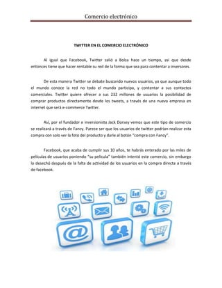 Comercio electrónico
TWITTER EN EL COMERCIO ELECTRÓNICO
Al igual que Facebook, Twitter salió a Bolsa hace un tiempo, así que desde
entonces tiene que hacer rentable su red de la forma que sea para contentar a inversores.
De esta manera Twitter se debate buscando nuevos usuarios, ya que aunque todo
el mundo conoce la red no todo el mundo participa, y contentar a sus contactos
comerciales. Twitter quiere ofrecer a sus 232 millones de usuarios la posibilidad de
comprar productos directamente desde los tweets, a través de una nueva empresa en
internet que será e-commerce Twitter.
Así, por el fundador e inversionista Jack Dorsey vemos que este tipo de comercio
se realizará a través de Fancy. Parece ser que los usuarios de twitter podrían realizar esta
compra con solo ver la foto del producto y darle al botón “compra con Fancy”.
Facebook, que acaba de cumplir sus 10 años, te habrás enterado por las miles de
películas de usuarios poniendo “su película” también intentó este comercio, sin embargo
lo desechó después de la falta de actividad de los usuarios en la compra directa a través
de facebook.
 