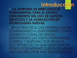 Introducción
• LA APERTURA DE MERCADOS ES
FUNDAMENTAL PARA EL RÁPIDO
CRECIMIENTO DEL USO DE NUEVOS
SERVICIOS Y LA ASIMILACIÓN DE
TECNOLOGÍAS NUEVAS
• EN LA PRÁCTICA, LAS EMPRESAS ESTÁN
COMENZANDO A USAR INTERNET COMO
UN NUEVO CANAL DE VENTAS,
SUSTITUYENDO LAS VISITAS PERSONALES,
CORREO Y TELÉFONO POR PEDIDOS
ELECTRÓNICOS, YA QUE GESTIONAR UN
PEDIDO POR INTERNET CUESTA 5% MENOS
QUE HACERLO POR VÍAS TRADICIONALES.
 