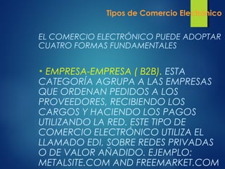 Tipos de Comercio Electrónico
EL COMERCIO ELECTRÓNICO PUEDE ADOPTAR
CUATRO FORMAS FUNDAMENTALES
• EMPRESA-EMPRESA ( B2B). ESTA
CATEGORÍA AGRUPA A LAS EMPRESAS
QUE ORDENAN PEDIDOS A LOS
PROVEEDORES, RECIBIENDO LOS
CARGOS Y HACIENDO LOS PAGOS
UTILIZANDO LA RED. ESTE TIPO DE
COMERCIO ELECTRÓNICO UTILIZA EL
LLAMADO EDI, SOBRE REDES PRIVADAS
O DE VALOR AÑADIDO. EJEMPLO:
METALSITE.COM AND FREEMARKET.COM
 
