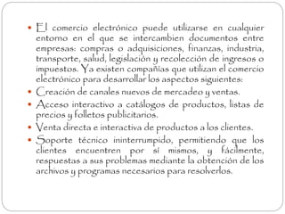  El comercio electrónico puede utilizarse en cualquier 
entorno en el que se intercambien documentos entre 
empresas: compras o adquisiciones, finanzas, industria, 
transporte, salud, legislación y recolección de ingresos o 
impuestos. Ya existen compañías que utilizan el comercio 
electrónico para desarrollar los aspectos siguientes: 
 Creación de canales nuevos de mercadeo y ventas. 
 Acceso interactivo a catálogos de productos, listas de 
precios y folletos publicitarios. 
 Venta directa e interactiva de productos a los clientes. 
 Soporte técnico ininterrumpido, permitiendo que los 
clientes encuentren por sí mismos, y fácilmente, 
respuestas a sus problemas mediante la obtención de los 
archivos y programas necesarios para resolverlos. 
 