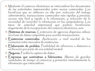  Mediante el comercio electrónico se intercambian los documentos 
de las actividades empresariales entre socios comerciales. Los 
beneficios que se obtienen en ello son: reducción del trabajo 
administrativo, transacciones comerciales más rápidas y precisas, 
acceso más fácil y rápido a la información, y reducción de la 
necesidad de reescribir la información en las computadoras. Los 
tipos de actividad empresarial que podrían beneficiarse 
mayormente de la incorporación del comercio electrónico, son: 
 Sistemas de reservas. Centenares de agencias dispersas utilizan 
una base de datos compartida para acordar transacciones. 
 Existencias comerciales. Aceleración a nivel mundial de los 
contactos entre mercados de existencias. 
 Elaboración de pedidos. Posibilidad de referencia a distancia o 
verificación por parte de una entidad neutral. 
 Seguros. Facilita la captura de datos. 
 Empresas que suministran a fabricantes. Ahorro de grandes 
cantidades de tiempo al comunicar y presentar inmediatamente la 
información que intercambian. 
 